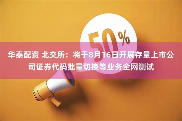 华泰配资 北交所：将于8月16日开展存量上市公司证券代码批量切换等业务全网测试