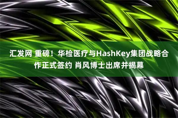 汇发网 重磅！华检医疗与HashKey集团战略合作正式签约 肖风博士出席并揭幕