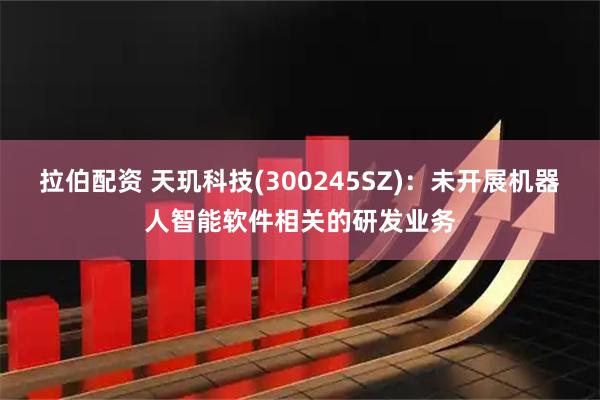 拉伯配资 天玑科技(300245SZ)：未开展机器人智能软件相关的研发业务