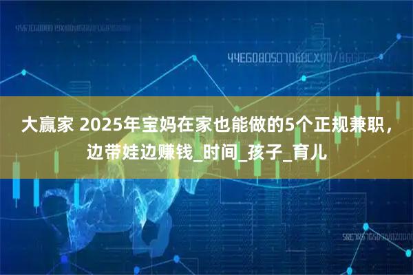 大赢家 2025年宝妈在家也能做的5个正规兼职，边带娃边赚钱_时间_孩子_育儿