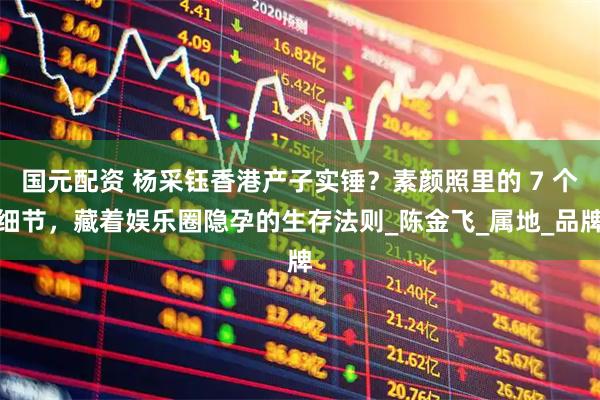 国元配资 杨采钰香港产子实锤？素颜照里的 7 个细节，藏着娱乐圈隐孕的生存法则_陈金飞_属地_品牌