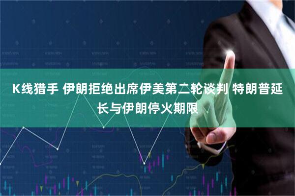 K线猎手 伊朗拒绝出席伊美第二轮谈判 特朗普延长与伊朗停火期限
