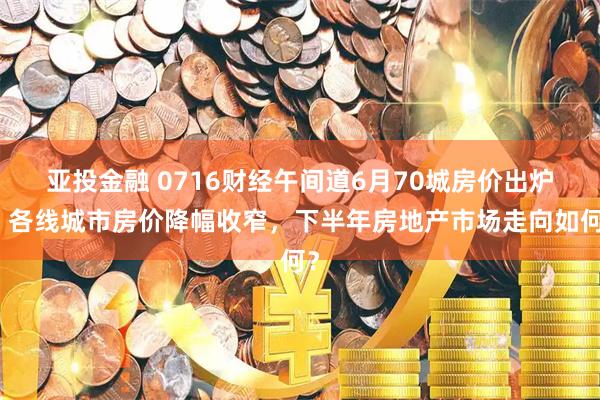亚投金融 0716财经午间道6月70城房价出炉，各线城市房价降幅收窄，下半年房地产市场走向如何？