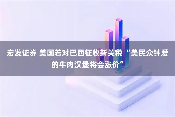 宏发证券 美国若对巴西征收新关税 “美民众钟爱的牛肉汉堡将会涨价”