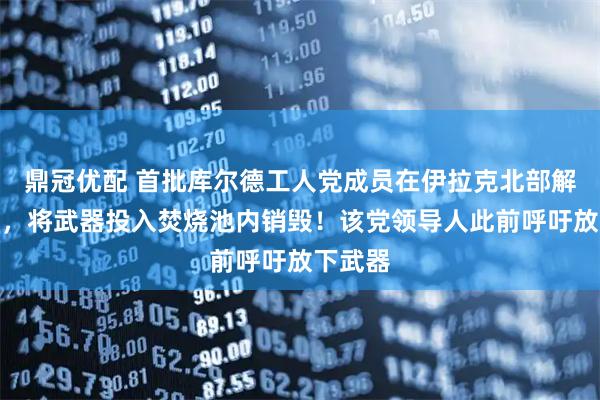 鼎冠优配 首批库尔德工人党成员在伊拉克北部解除武装，将武器投入焚烧池内销毁！该党领导人此前呼吁放下武器