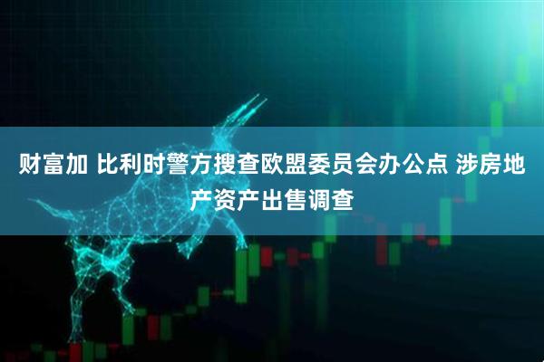 财富加 比利时警方搜查欧盟委员会办公点 涉房地产资产出售调查