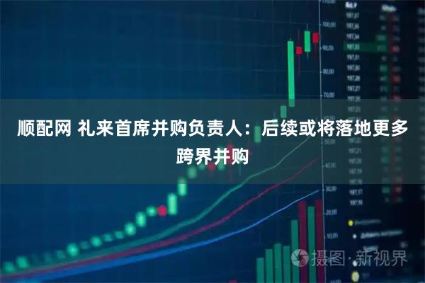 顺配网 礼来首席并购负责人：后续或将落地更多跨界并购