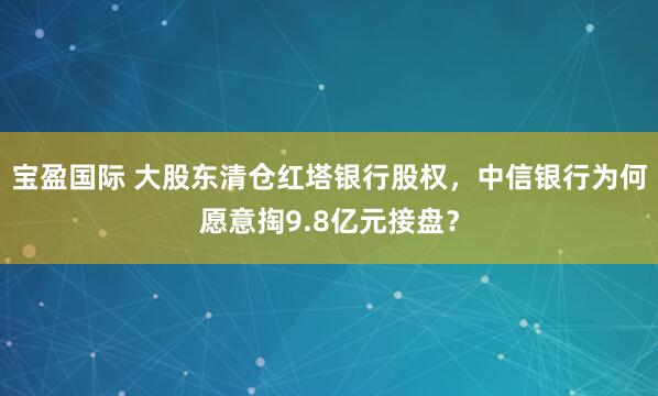 宝盈国际 大股东清仓红塔银行股权，中信银行为何愿意掏9.8亿元接盘？