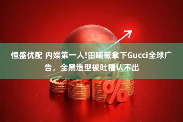 恒盛优配 内娱第一人!田曦薇拿下Gucci全球广告，全黑造型被吐槽认不出