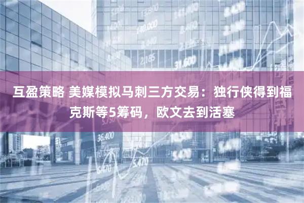 互盈策略 美媒模拟马刺三方交易：独行侠得到福克斯等5筹码，欧文去到活塞