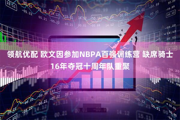 领航优配 欧文因参加NBPA百强训练营 缺席骑士16年夺冠十周年队重聚