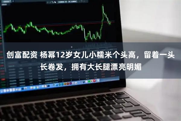 创富配资 杨幂12岁女儿小糯米个头高，留着一头长卷发，拥有大长腿漂亮明媚