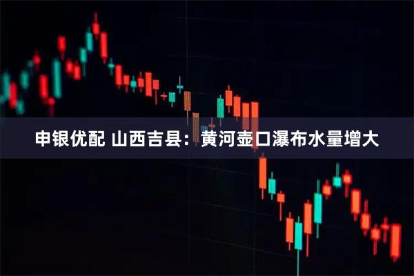 申银优配 山西吉县：黄河壶口瀑布水量增大