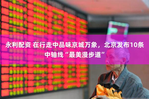 永利配资 在行走中品味京城万象，北京发布10条中轴线“最美漫步道”