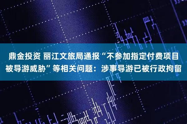 鼎金投资 丽江文旅局通报“不参加指定付费项目被导游威胁”等相关问题：涉事导游已被行政拘留